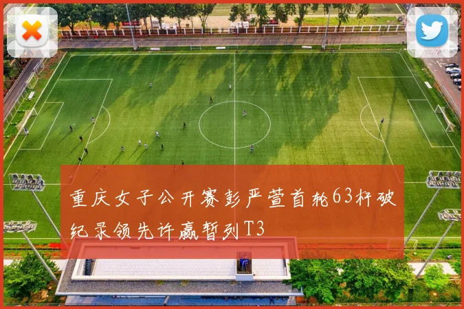 重庆女子公开赛彭严萱首轮63杆破纪录领先许赢暂列T3