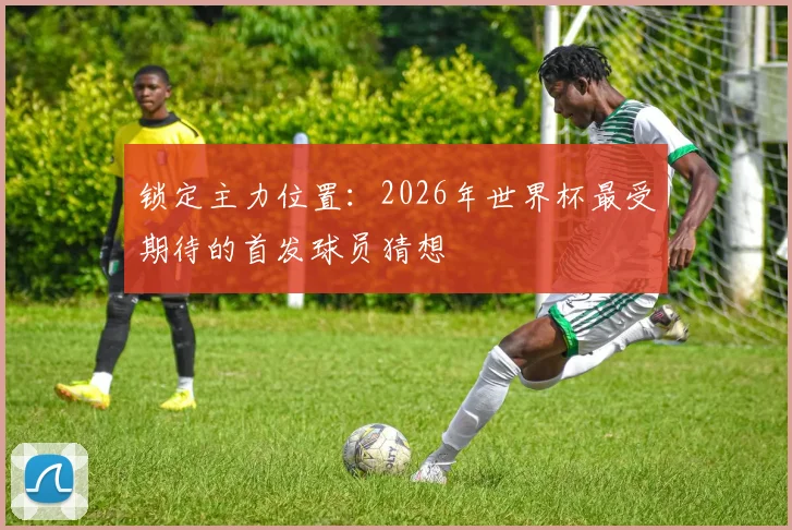 锁定主力位置：2026年世界杯最受期待的首发球员猜想