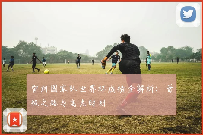 智利国家队世界杯成绩全解析：晋级之路与高光时刻